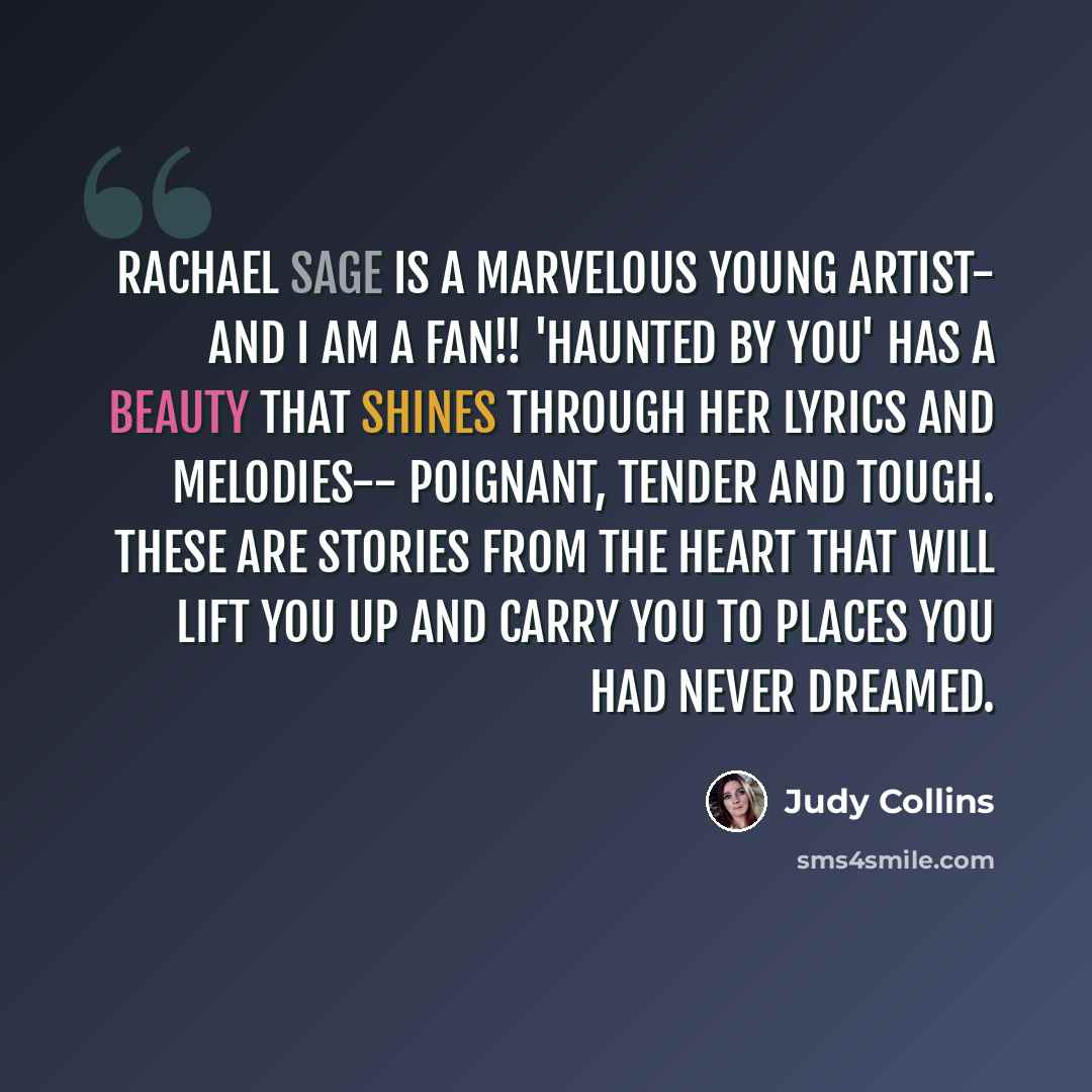 “Rachael Sage is a marvelous young artist- and I am a fan!! 'Haunted by You' has a beauty that shines through her lyrics and melodies-- poignant, tender and tough. These are stories from the heart that will lift you up and carry you to places you had never dreamed.” quote by Judy Collins