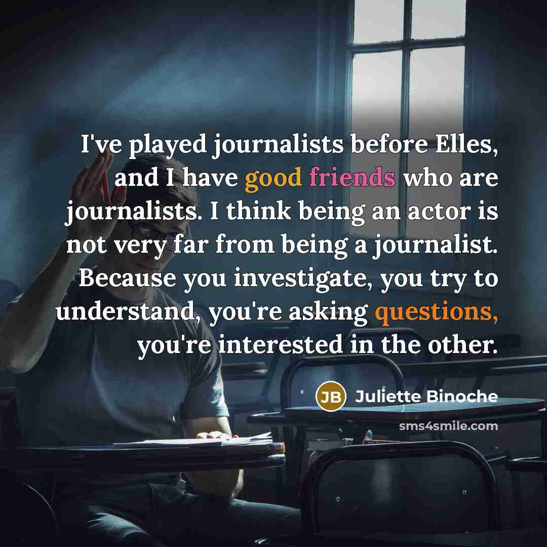 “I've played journalists before Elles, and I have good friends who are journalists. I think being an actor is not very far from being a journalist. Because you investigate, you try to understand, you're asking questions, you're interested in the other.” quote by Juliette Binoche
