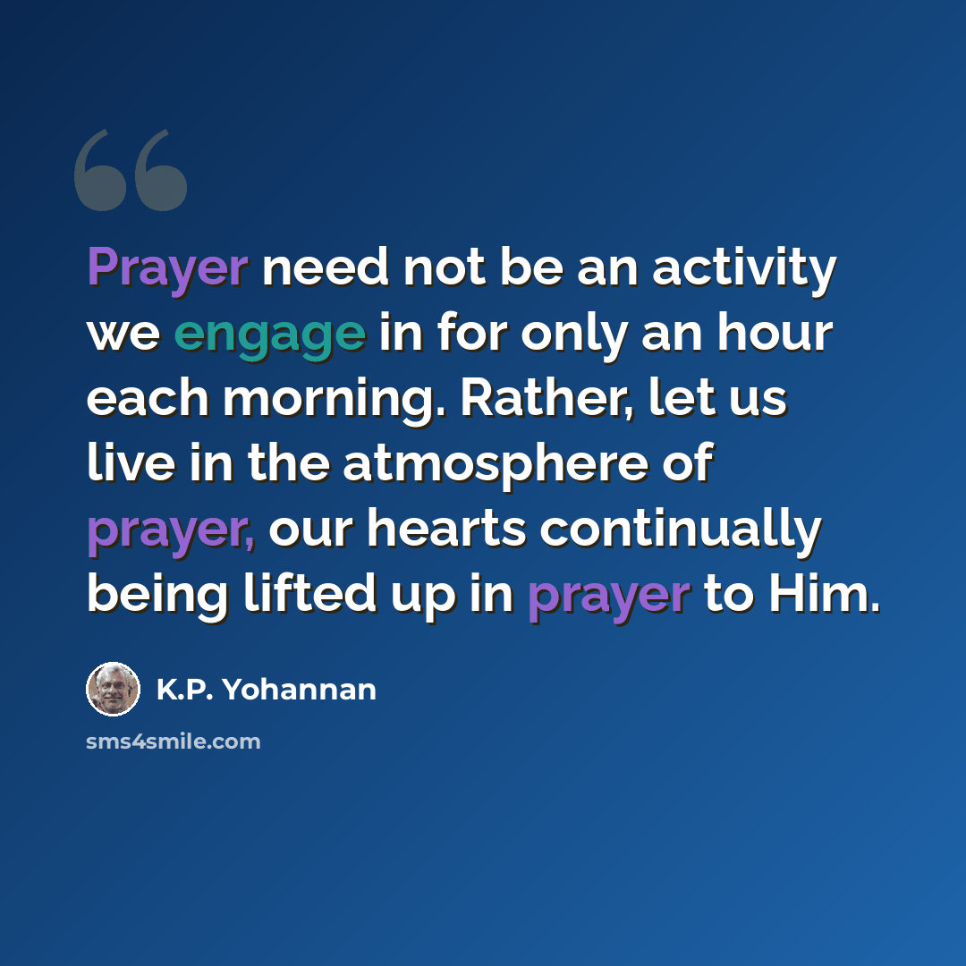 “Prayer need not be an activity we engage in for only an hour each morning. Rather, let us live in the atmosphere of prayer, our hearts continually being lifted up in prayer to Him.” quote by K.P. Yohannan