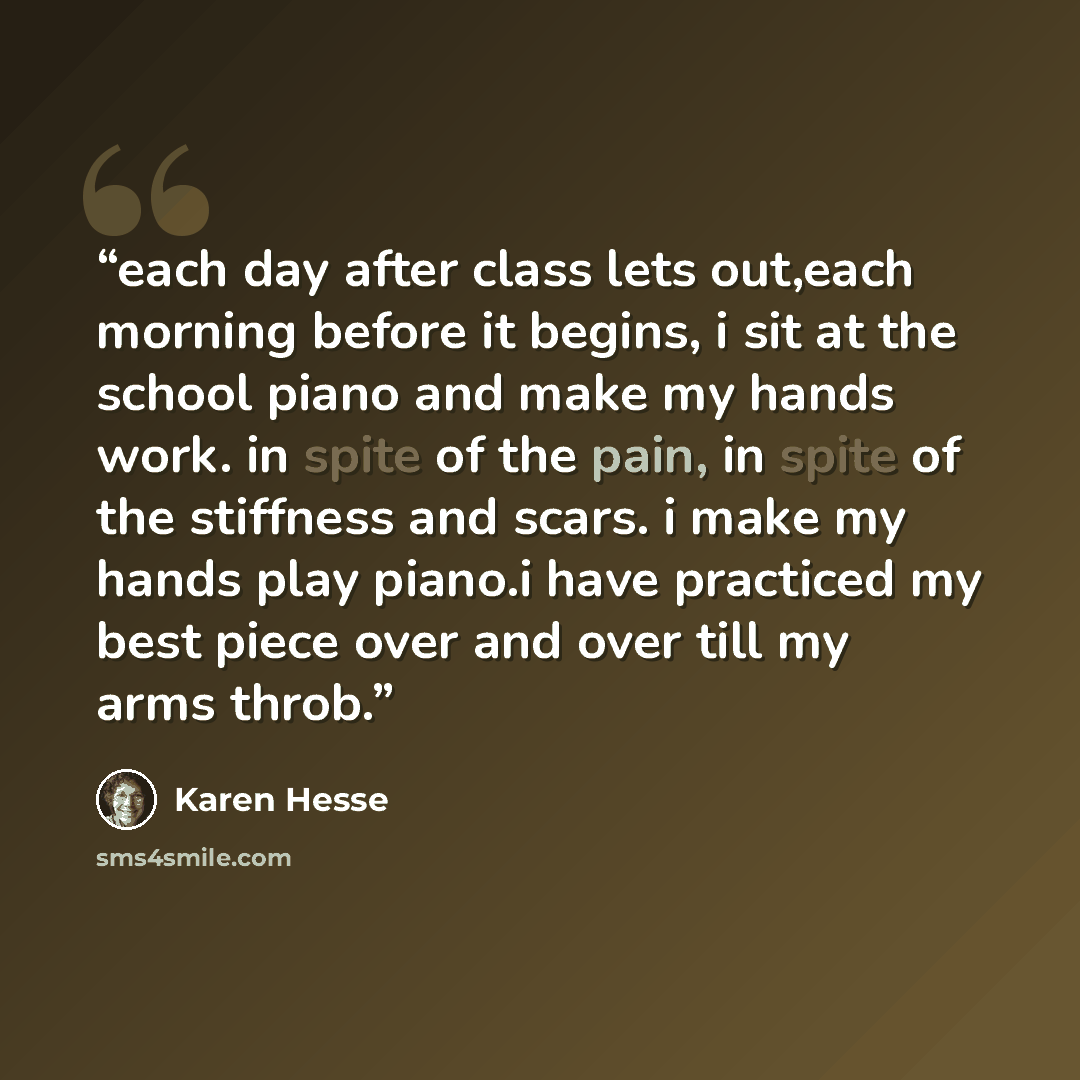 “each day after class lets out,each morning before it begins, i sit at the school piano and make my hands work. in spite of the pain, in spite of the stiffness and scars. i make my hands play piano.i have practiced my best piece over and over till my arms throb.” quote by Karen Hesse