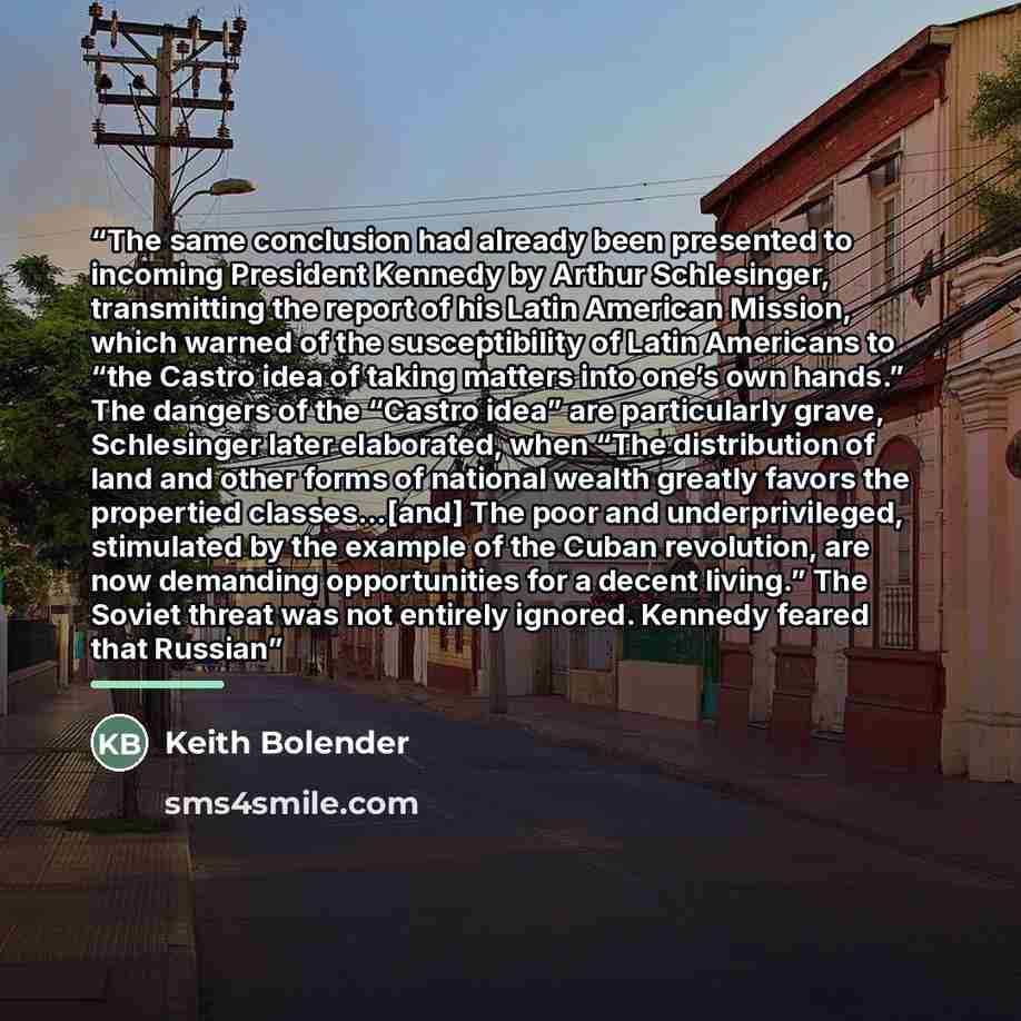 “The same conclusion had already been presented to incoming President Kennedy by Arthur Schlesinger, transmitting the report of his Latin American Mission, which warned of the susceptibility of Latin Americans to “the Castro idea of taking matters into one’s own hands.” The dangers of the “Castro…” quote by Keith Bolender