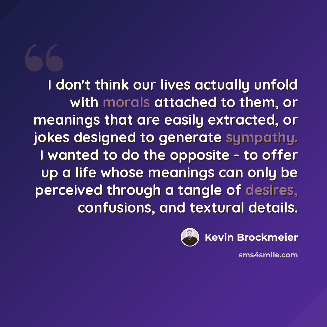 “I don't think our lives actually unfold with morals attached to them, or meanings that are easily extracted, or jokes designed to generate sympathy. I wanted to do the opposite - to offer up a life whose meanings can only be perceived through a tangle of desires, confusions, and textural details.” quote by Kevin Brockmeier