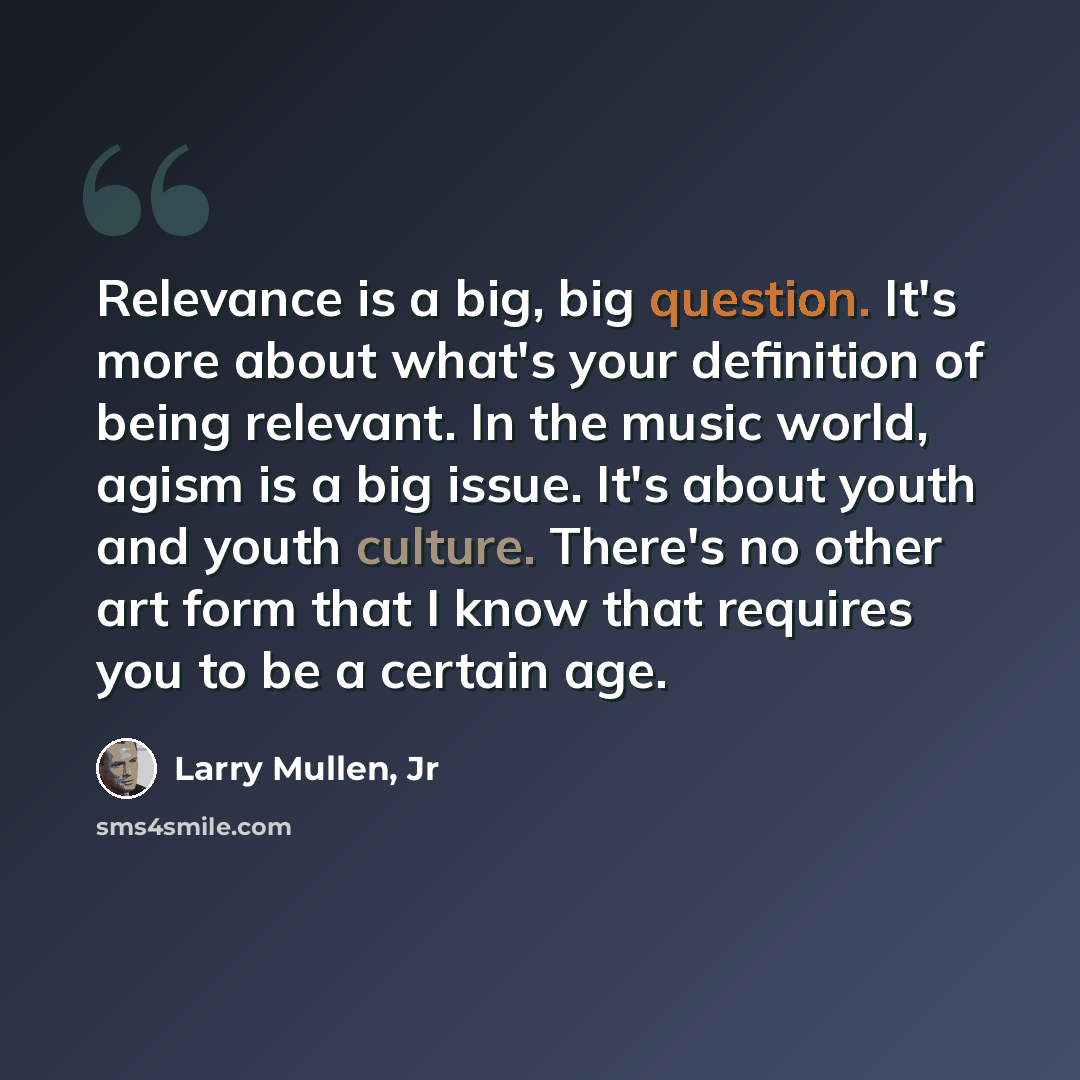 “Relevance is a big, big question. It's more about what's your definition of being relevant. In the music world, agism is a big issue. It's about youth and youth culture. There's no other art form that I know that requires you to be a certain age.” quote by Larry Mullen, Jr