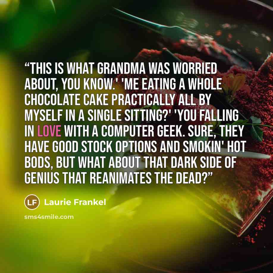 “This is what Grandma was worried about, you know.' 'Me eating a whole chocolate cake practically all by myself in a single sitting?' 'You falling in love with a computer geek. Sure, they have good stock options and smokin' hot bods, but what about that dark side of genius that reanimates the dead?” quote by Laurie Frankel