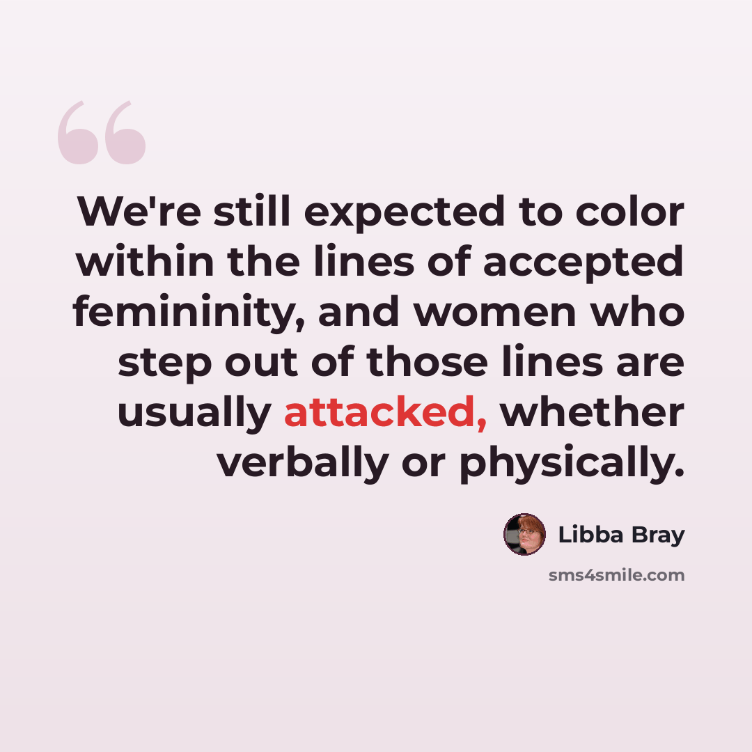 “We're still expected to color within the lines of accepted femininity, and women who step out of those lines are usually attacked, whether verbally or physically.” quote by Libba Bray