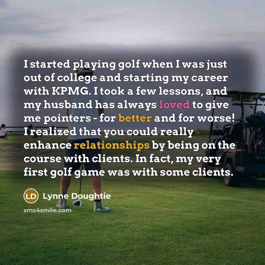 “I started playing golf when I was just out of college and starting my career with KPMG. I took a few lessons, and my husband has always loved to give me pointers - for better and for worse! I realized that you could really enhance relationships by being on the course with clients. In fact, my very…” quote by Lynne Doughtie