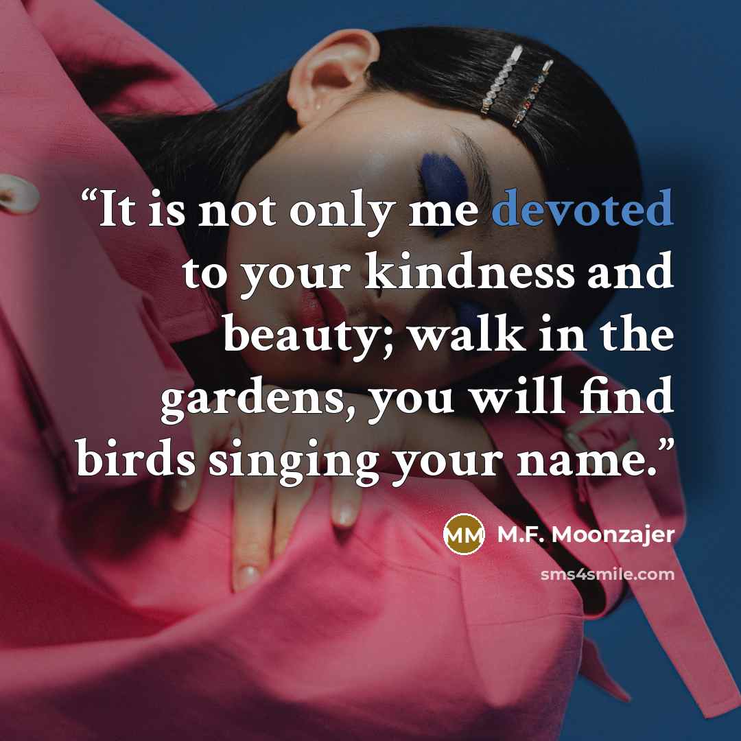 “It is not only me devoted to your kindness and beauty; walk in the gardens, you will find birds singing your name.” quote by M.F. Moonzajer