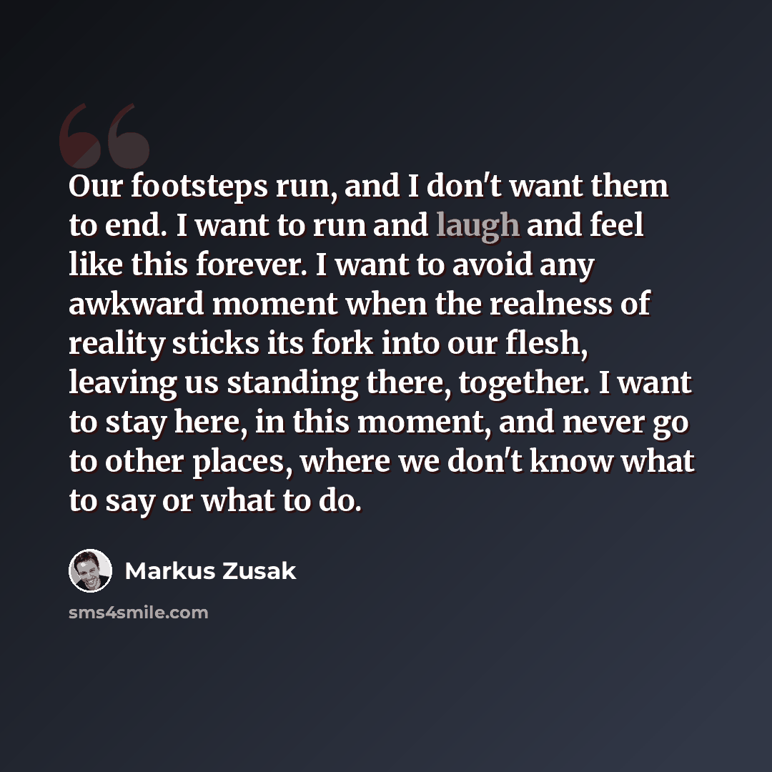 “Our footsteps run, and I don't want them to end. I want to run and laugh and feel like this forever. I want to avoid any awkward moment when the realness of reality sticks its fork into our flesh, leaving us standing there, together. I want to stay here, in this moment, and never go to other…” quote by Markus Zusak