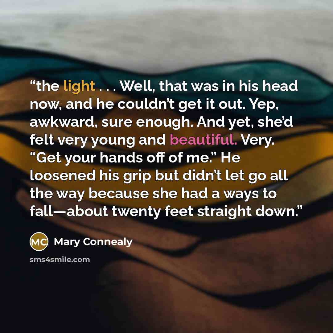 “the light . . . Well, that was in his head now, and he couldn’t get it out. Yep, awkward, sure enough. And yet, she’d felt very young and beautiful. Very. “Get your hands off of me.” He loosened his grip but didn’t let go all the way because she had a ways to fall—about twenty feet straight down.” quote by Mary Connealy