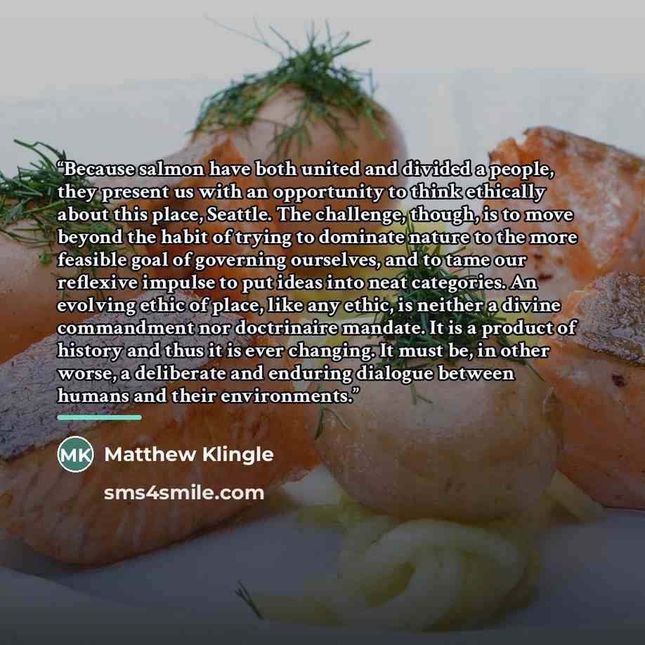 “Because salmon have both united and divided a people, they present us with an opportunity to think ethically about this place, Seattle. The challenge, though, is to move beyond the habit of trying to dominate nature to the more feasible goal of governing ourselves, and to tame our reflexive…” quote by Matthew Klingle
