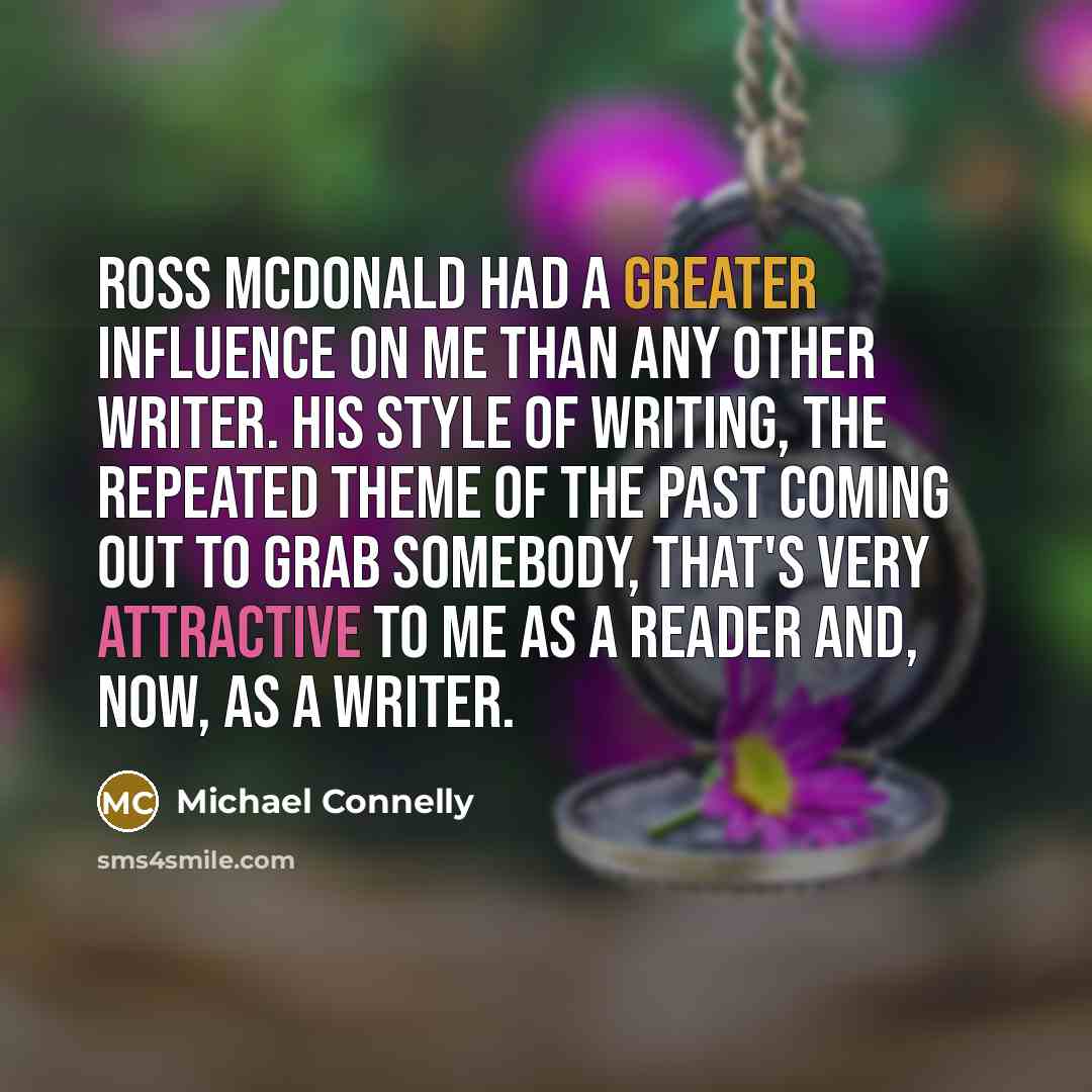 “Ross McDonald had a greater influence on me than any other writer. His style of writing, the repeated theme of the past coming out to grab somebody, that's very attractive to me as a reader and, now, as a writer.” quote by Michael Connelly