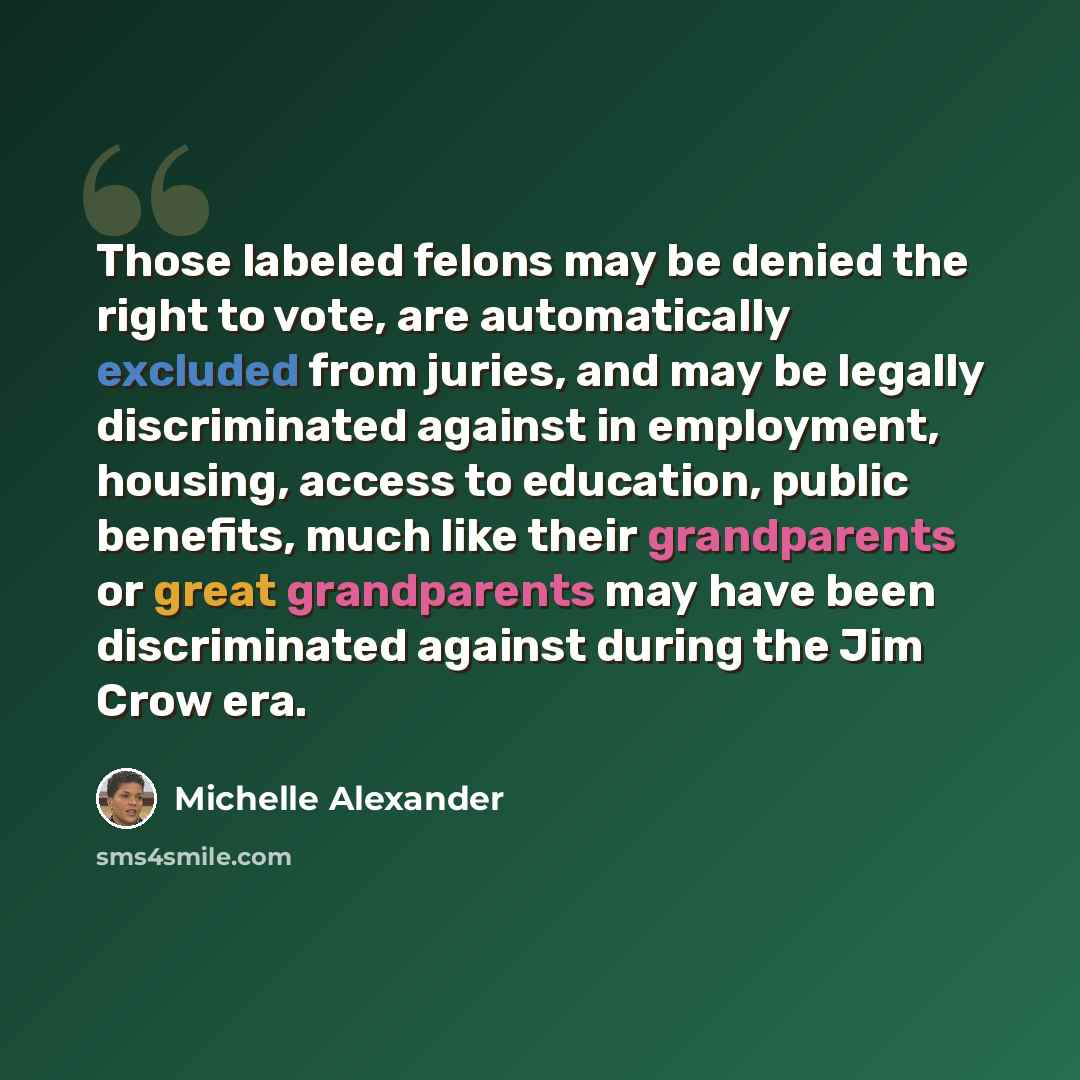 “Those labeled felons may be denied the right to vote, are automatically excluded from juries, and may be legally discriminated against in employment, housing, access to education, public benefits, much like their grandparents or great grandparents may have been discriminated against during the Jim…” quote by Michelle Alexander