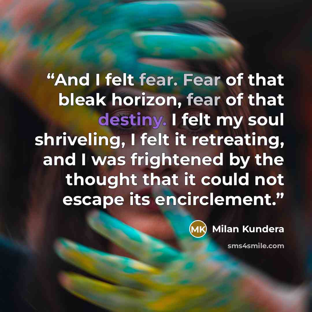 “And I felt fear. Fear of that bleak horizon, fear of that destiny. I felt my soul shriveling, I felt it retreating, and I was frightened by the thought that it could not escape its encirclement.” quote by Milan Kundera