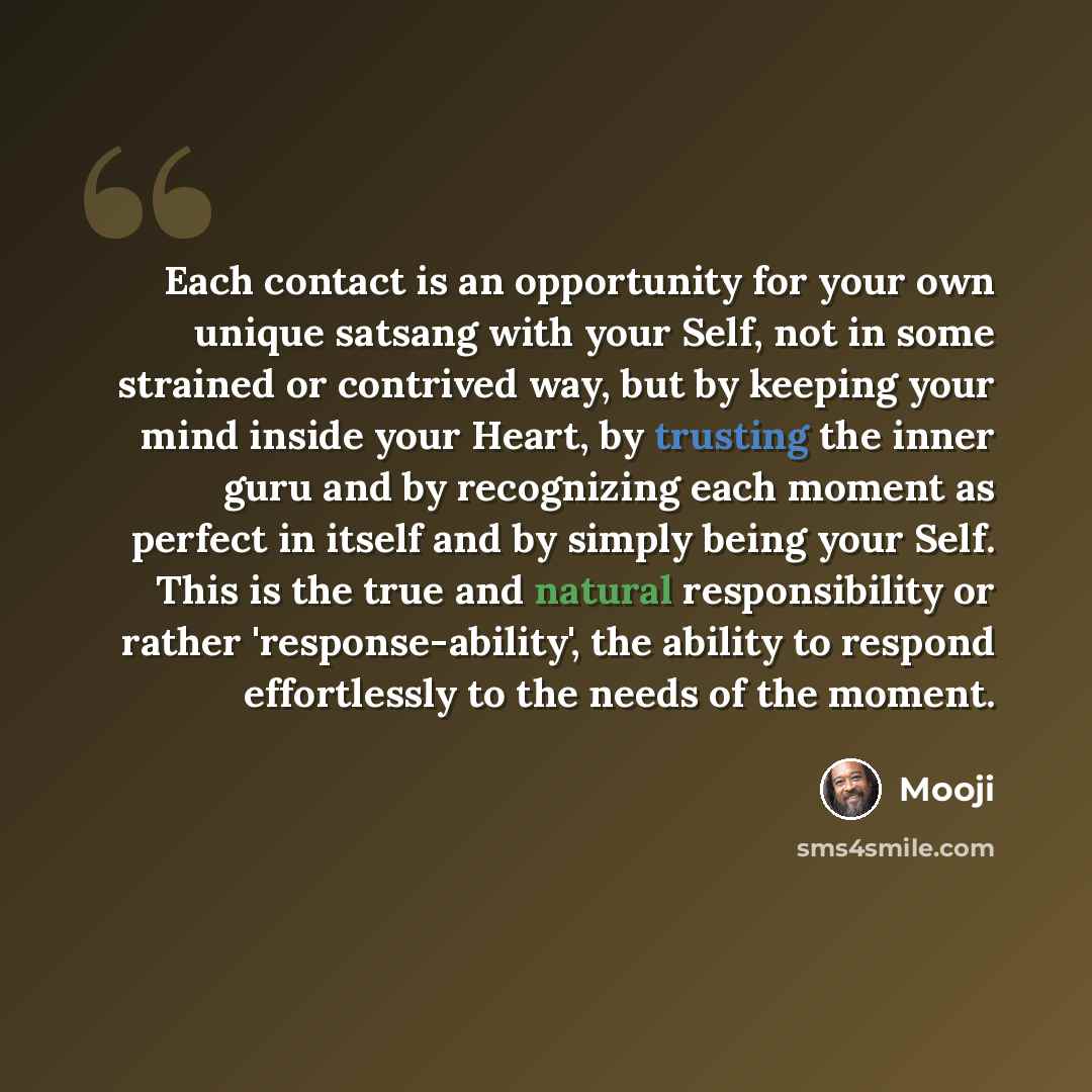 “Each contact is an opportunity for your own unique satsang with your Self, not in some strained or contrived way, but by keeping your mind inside your Heart, by trusting the inner guru and by recognizing each moment as perfect in itself and by simply being your Self. This is the true and natural…” quote by Mooji