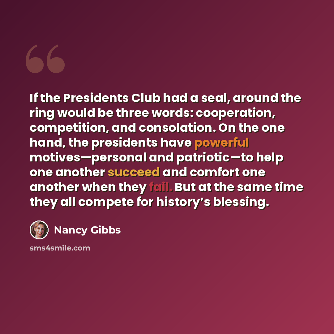 “If the Presidents Club had a seal, around the ring would be three words: cooperation, competition, and consolation. On the one hand, the presidents have powerful motives—personal and patriotic—to help one another succeed and comfort one another when they fail. But at the same time they all compete…” quote by Nancy Gibbs