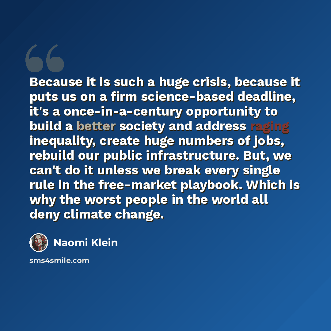 “Because it is such a huge crisis, because it puts us on a firm science-based deadline, it's a once-in-a-century opportunity to build a better society and address raging inequality, create huge numbers of jobs, rebuild our public infrastructure. But, we can't do it unless we break every single rule…” quote by Naomi Klein