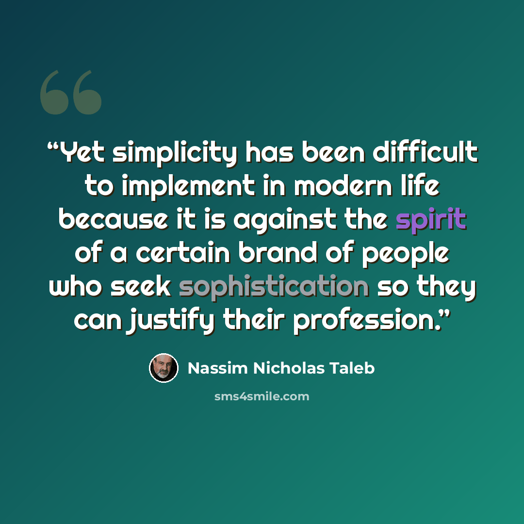 “Yet simplicity has been difficult to implement in modern life because it is against the spirit of a certain brand of people who seek sophistication so they can justify their profession.” quote by Nassim Nicholas Taleb