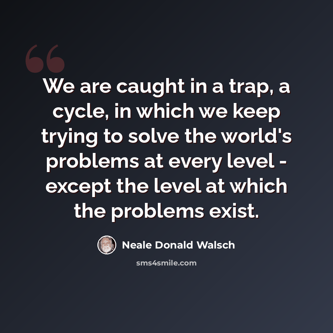 “We are caught in a trap, a cycle, in which we keep trying to solve the world's problems at every level - except the level at which the problems exist.” quote by Neale Donald Walsch