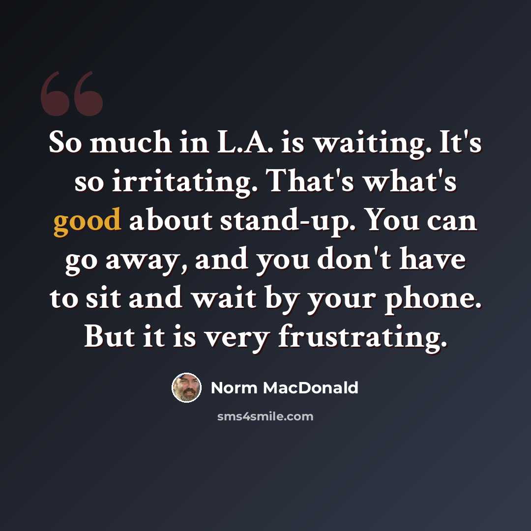 “So much in L.A. is waiting. It's so irritating. That's what's good about stand-up. You can go away, and you don't have to sit and wait by your phone. But it is very frustrating.” quote by Norm MacDonald