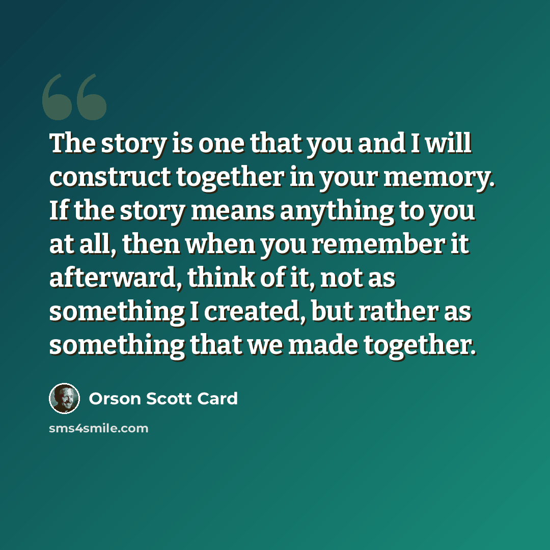 “The story is one that you and I will construct together in your memory. If the story means anything to you at all, then when you remember it afterward, think of it, not as something I created, but rather as something that we made together.” quote by Orson Scott Card