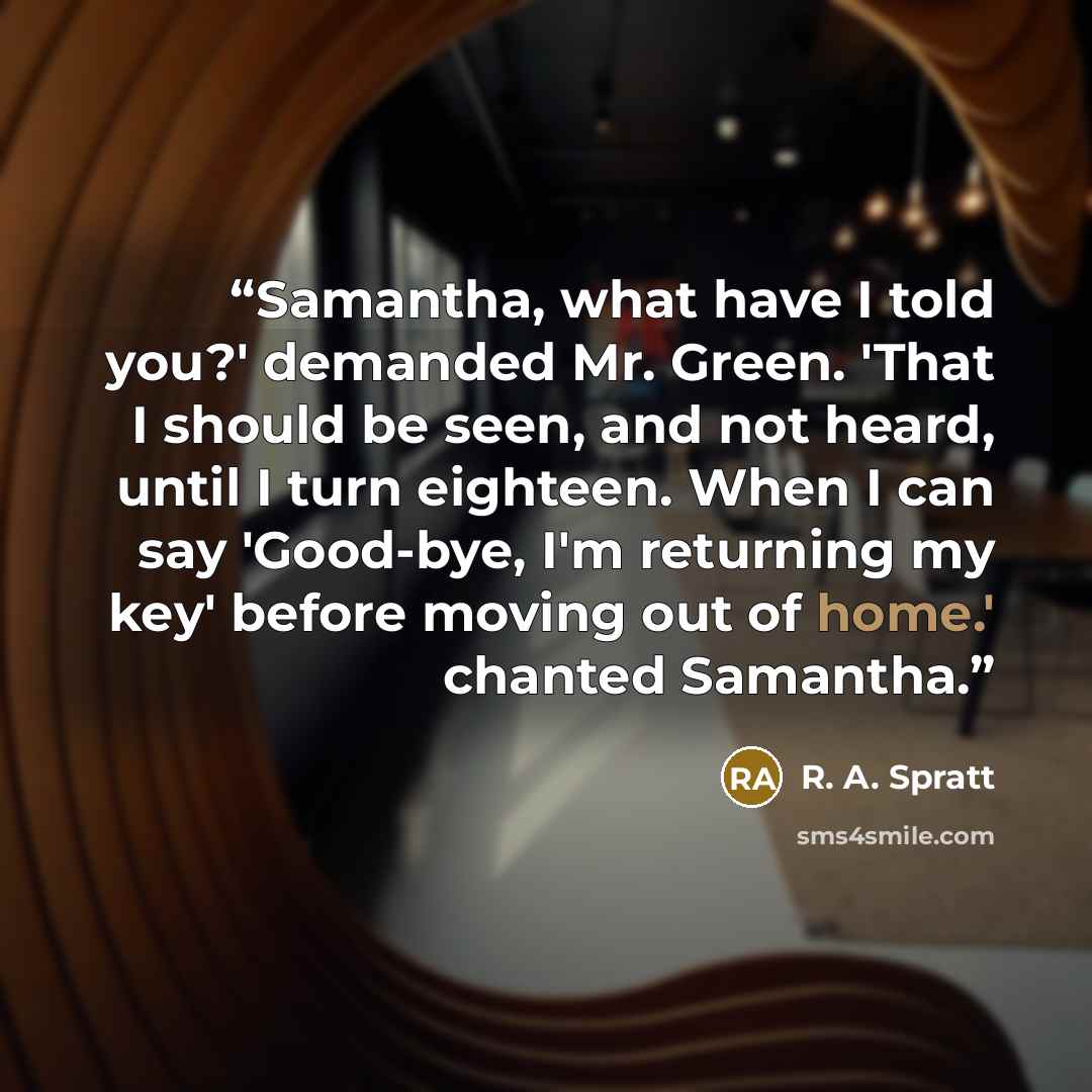 “Samantha, what have I told you?' demanded Mr. Green. 'That I should be seen, and not heard, until I turn eighteen. When I can say 'Good-bye, I'm returning my key' before moving out of home.' chanted Samantha.” quote by R. A. Spratt