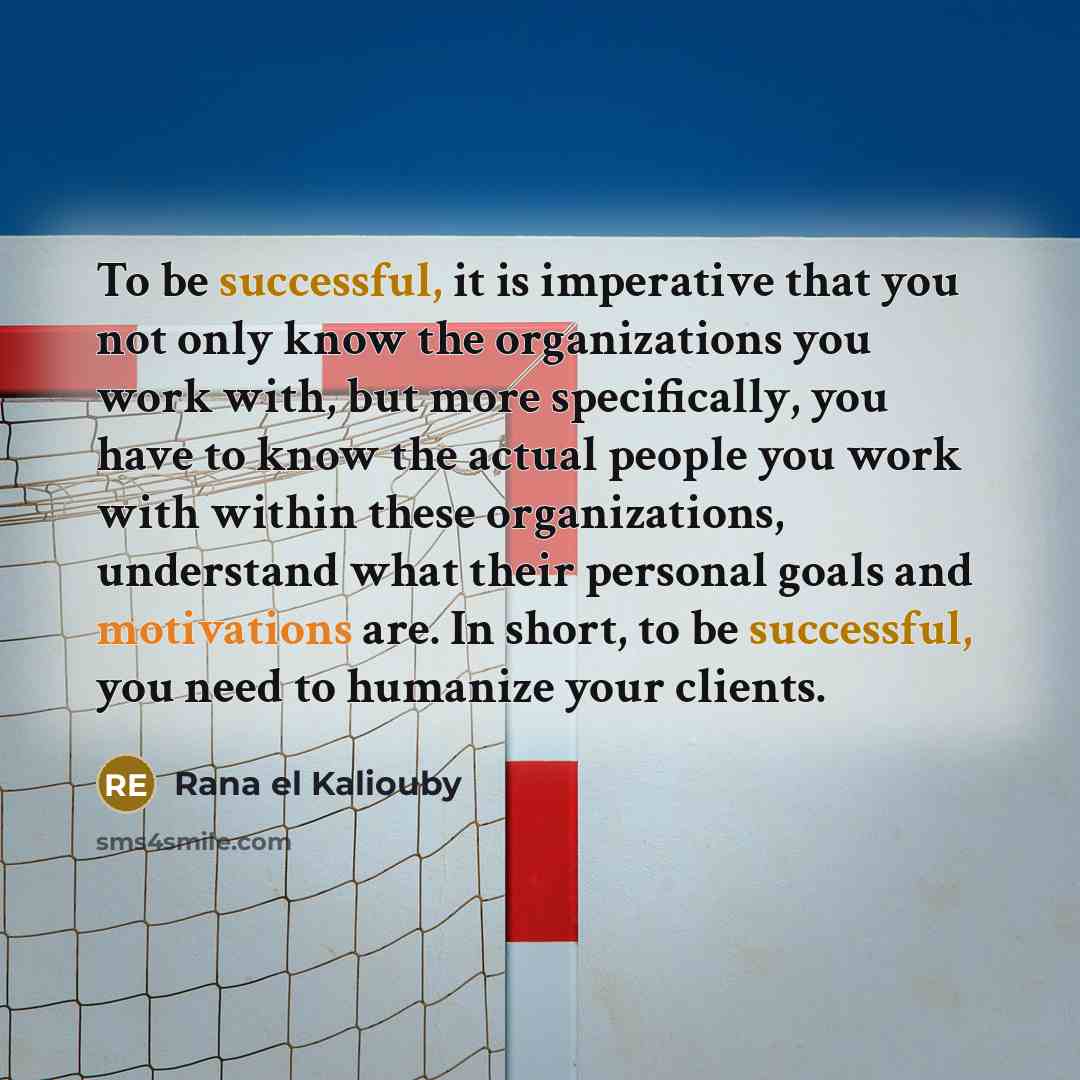 “To be successful, it is imperative that you not only know the organizations you work with, but more specifically, you have to know the actual people you work with within these organizations, understand what their personal goals and motivations are. In short, to be successful, you need to humanize…” quote by Rana el Kaliouby