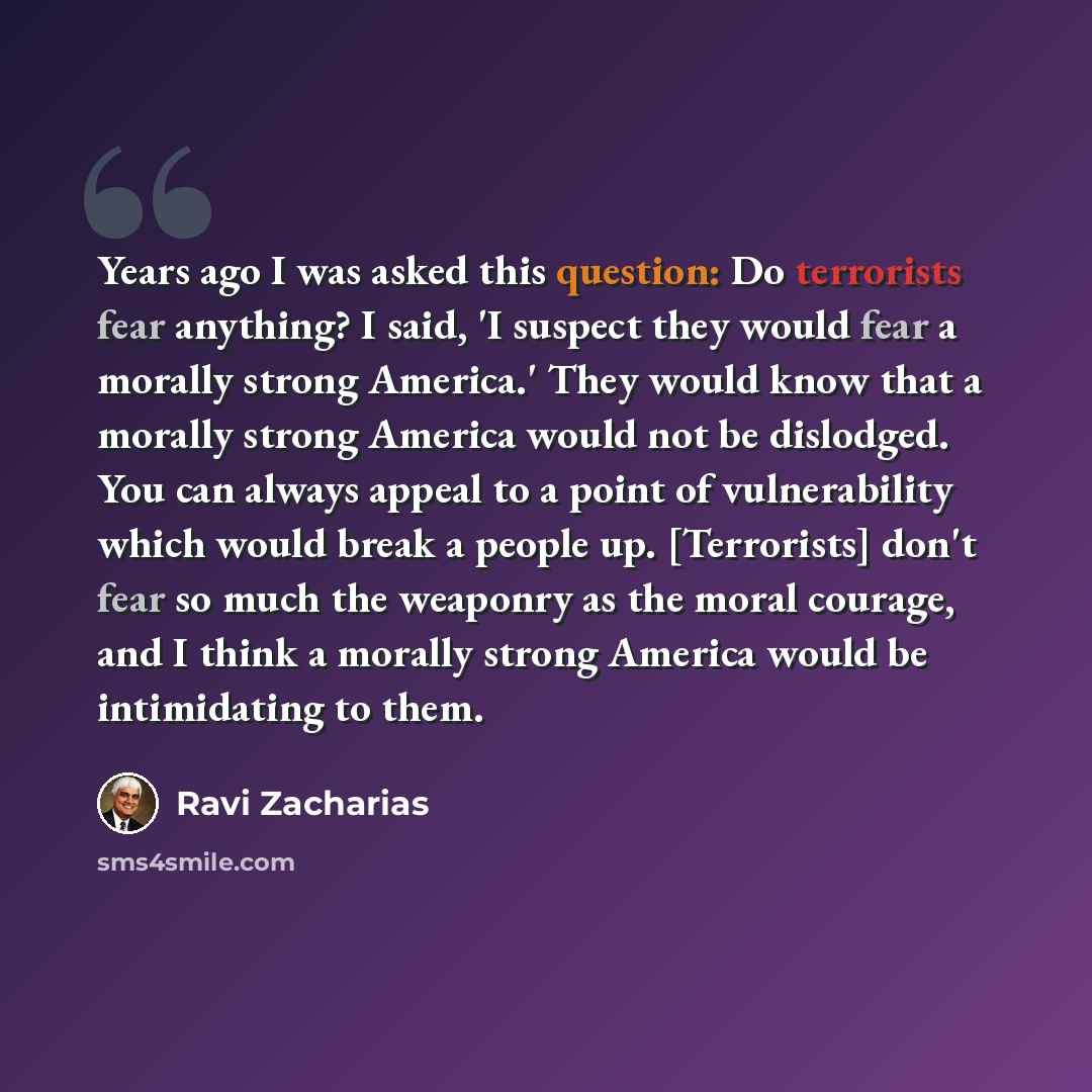 “Years ago I was asked this question: Do terrorists fear anything? I said, 'I suspect they would fear a morally strong America.' They would know that a morally strong America would not be dislodged. You can always appeal to a point of vulnerability which would break a people up. [Terrorists] don't…” quote by Ravi Zacharias