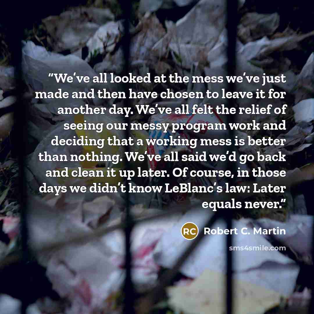 “We’ve all looked at the mess we’ve just made and then have chosen to leave it for another day. We’ve all felt the relief of seeing our messy program work and deciding that a working mess is better than nothing. We’ve all said we’d go back and clean it up later. Of course, in those days we didn’t…” quote by Robert C. Martin