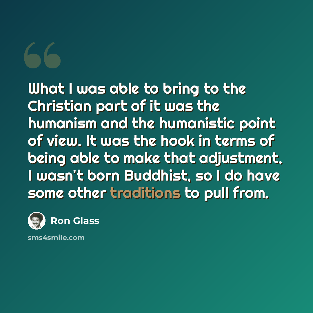 “What I was able to bring to the Christian part of it was the humanism and the humanistic point of view. It was the hook in terms of being able to make that adjustment. I wasn't born Buddhist, so I do have some other traditions to pull from.” quote by Ron Glass