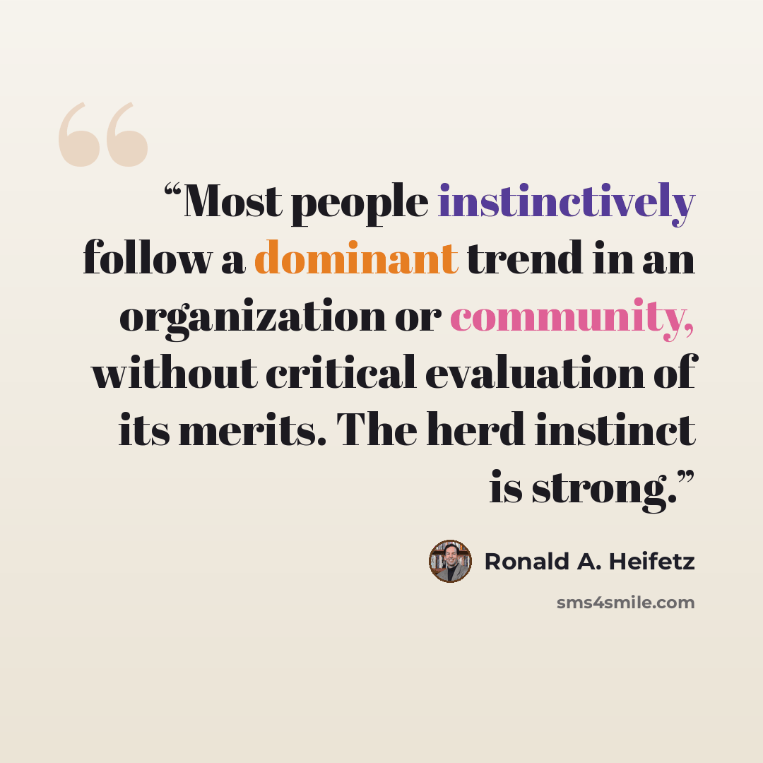 “Most people instinctively follow a dominant trend in an organization or community, without critical evaluation of its merits. The herd instinct is strong.” quote by Ronald A. Heifetz