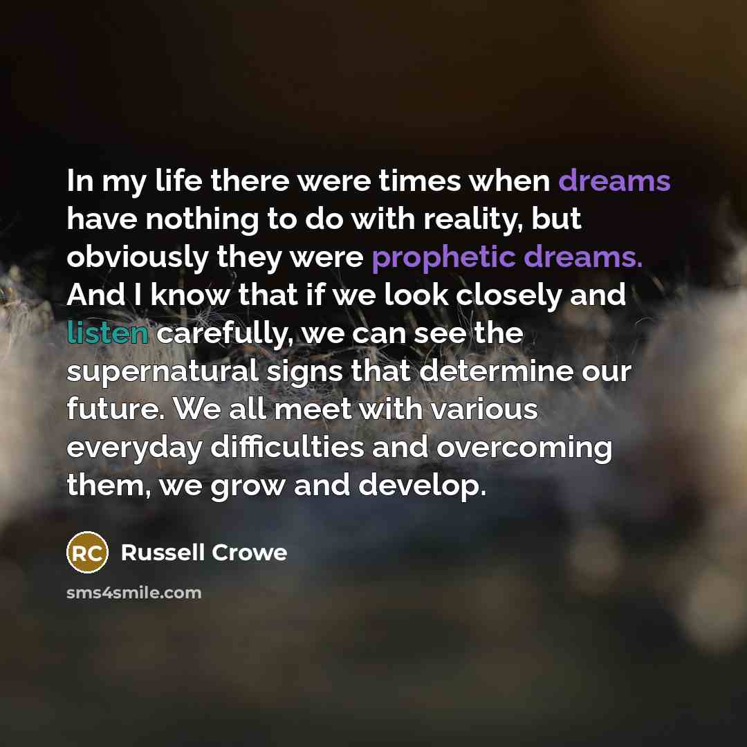 “In my life there were times when dreams have nothing to do with reality, but obviously they were prophetic dreams. And I know that if we look closely and listen carefully, we can see the supernatural signs that determine our future. We all meet with various everyday difficulties and overcoming…” quote by Russell Crowe