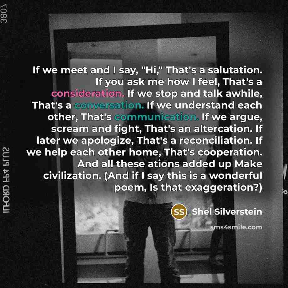 “If we meet and I say, "Hi," That's a salutation. If you ask me how I feel, That's a consideration. If we stop and talk awhile, That's a conversation. If we understand each other, That's communication. If we argue, scream and fight, That's an altercation. If later we apologize, That's a…” quote by Shel Silverstein