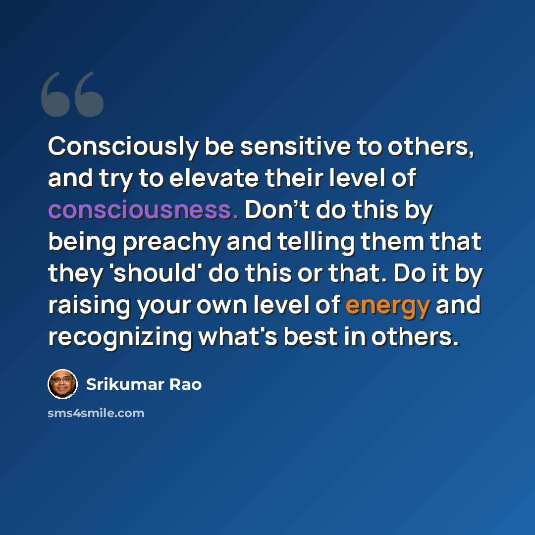“Consciously be sensitive to others, and try to elevate their level of consciousness. Don't do this by being preachy and telling them that they 'should' do this or that. Do it by raising your own level of energy and recognizing what's best in others.” quote by Srikumar Rao