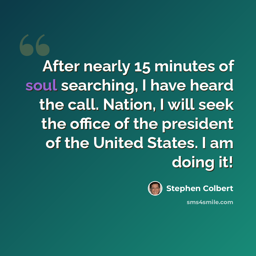 “After nearly 15 minutes of soul searching, I have heard the call. Nation, I will seek the office of the president of the United States. I am doing it!” quote by Stephen Colbert
