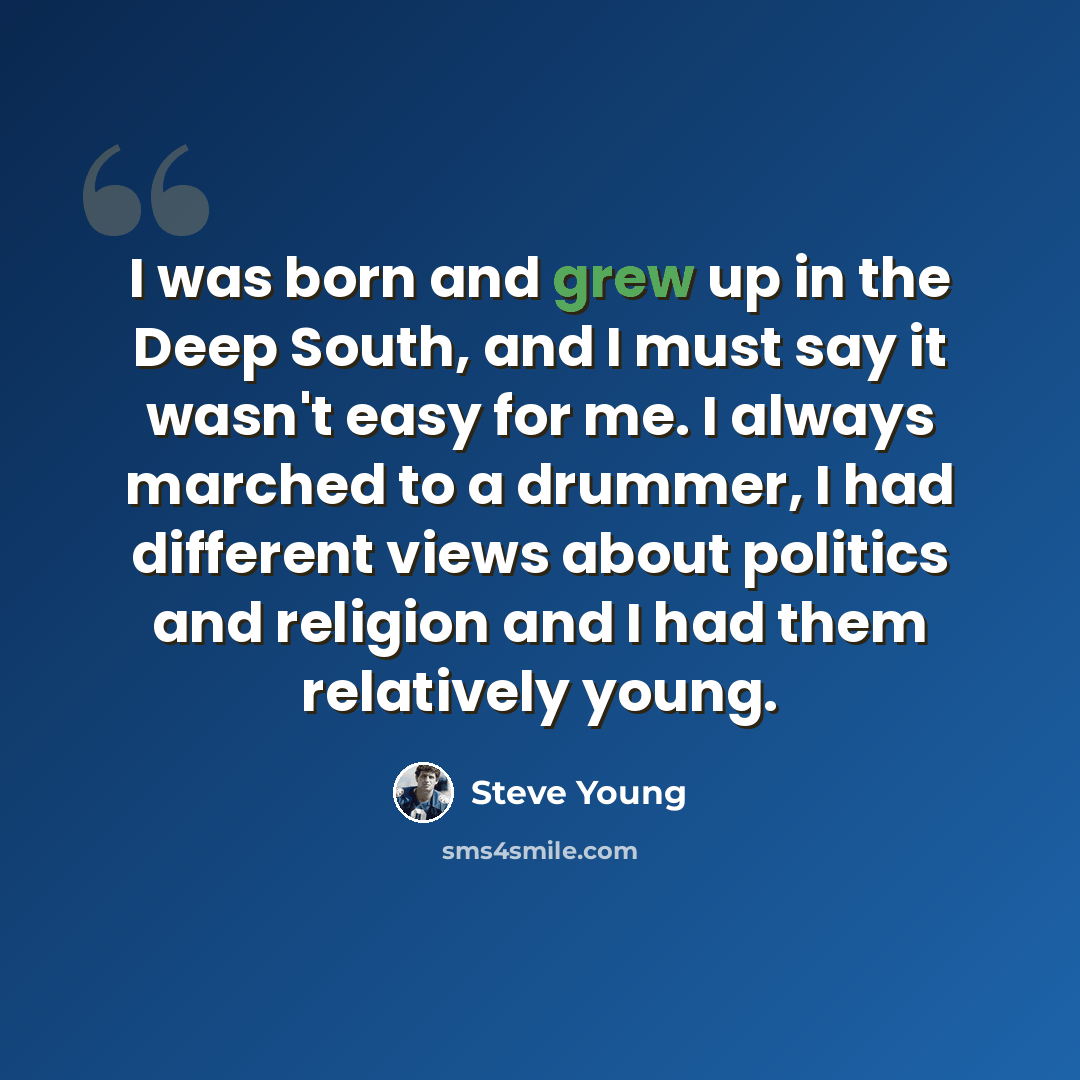 “I was born and grew up in the Deep South, and I must say it wasn't easy for me. I always marched to a drummer, I had different views about politics and religion and I had them relatively young.” quote by Steve Young