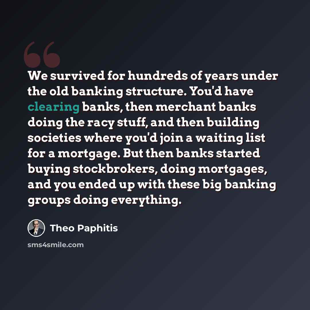 “We survived for hundreds of years under the old banking structure. You'd have clearing banks, then merchant banks doing the racy stuff, and then building societies where you'd join a waiting list for a mortgage. But then banks started buying stockbrokers, doing mortgages, and you ended up with…” quote by Theo Paphitis