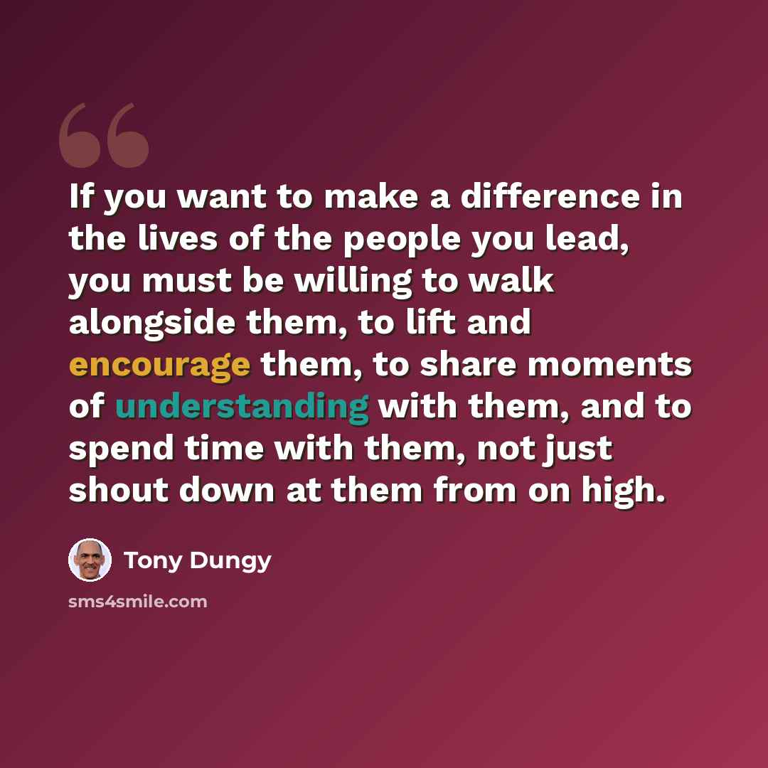 “If you want to make a difference in the lives of the people you lead, you must be willing to walk alongside them, to lift and encourage them, to share moments of understanding with them, and to spend time with them, not just shout down at them from on high.” quote by Tony Dungy