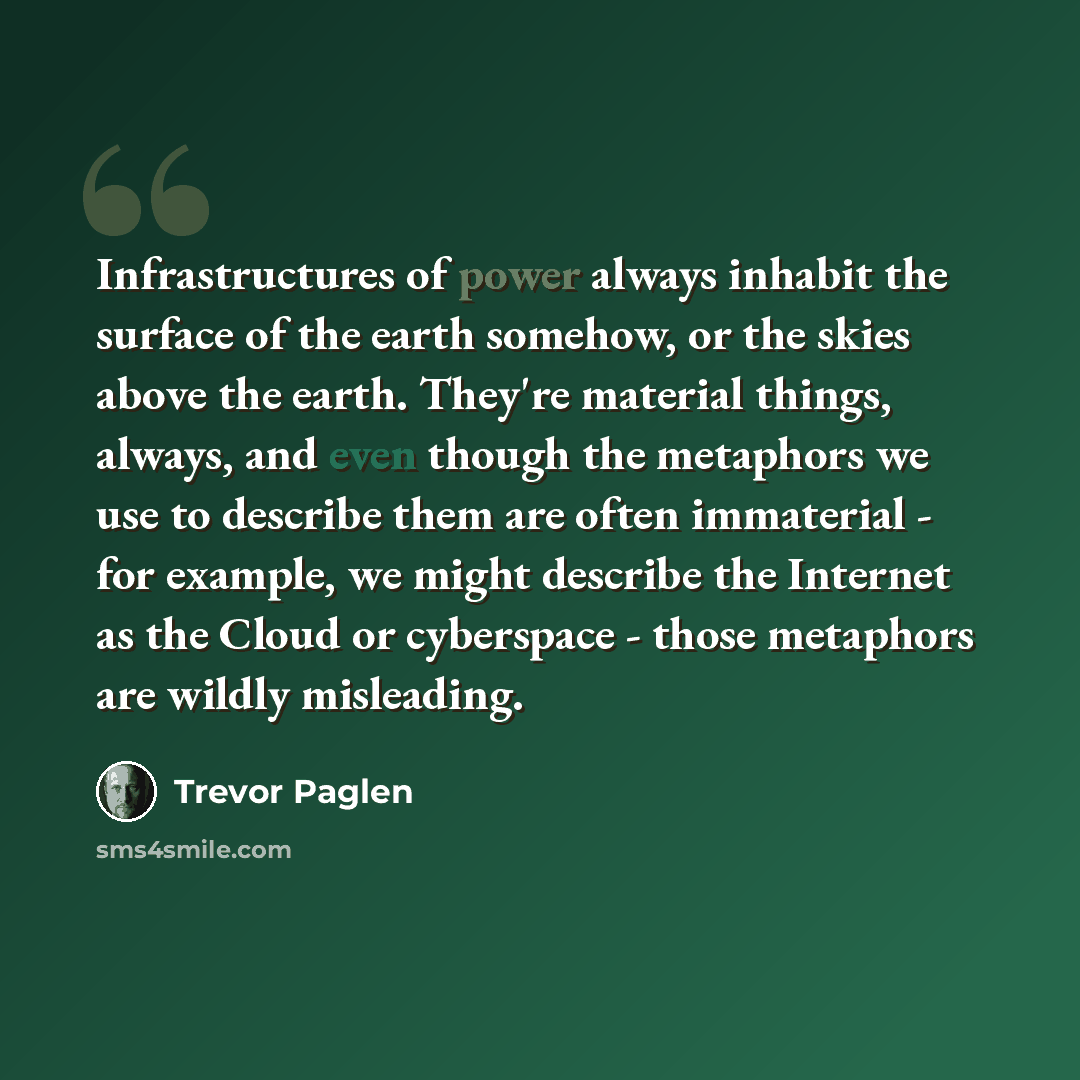 “Infrastructures of power always inhabit the surface of the earth somehow, or the skies above the earth. They're material things, always, and even though the metaphors we use to describe them are often immaterial - for example, we might describe the Internet as the Cloud or cyberspace - those…” quote by Trevor Paglen