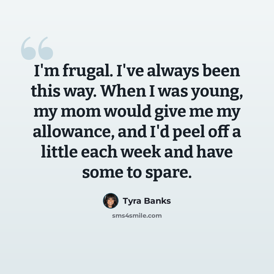 “I'm frugal. I've always been this way. When I was young, my mom would give me my allowance, and I'd peel off a little each week and have some to spare.” quote by Tyra Banks