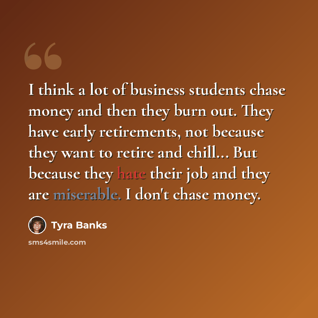“I think a lot of business students chase money and then they burn out. They have early retirements, not because they want to retire and chill... But because they hate their job and they are miserable. I don't chase money.” quote by Tyra Banks
