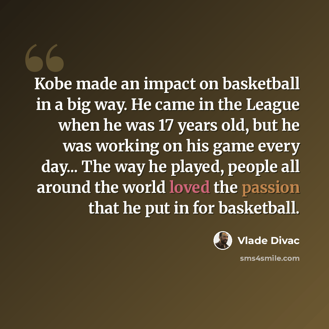 “Kobe made an impact on basketball in a big way. He came in the League when he was 17 years old, but he was working on his game every day... The way he played, people all around the world loved the passion that he put in for basketball.” quote by Vlade Divac