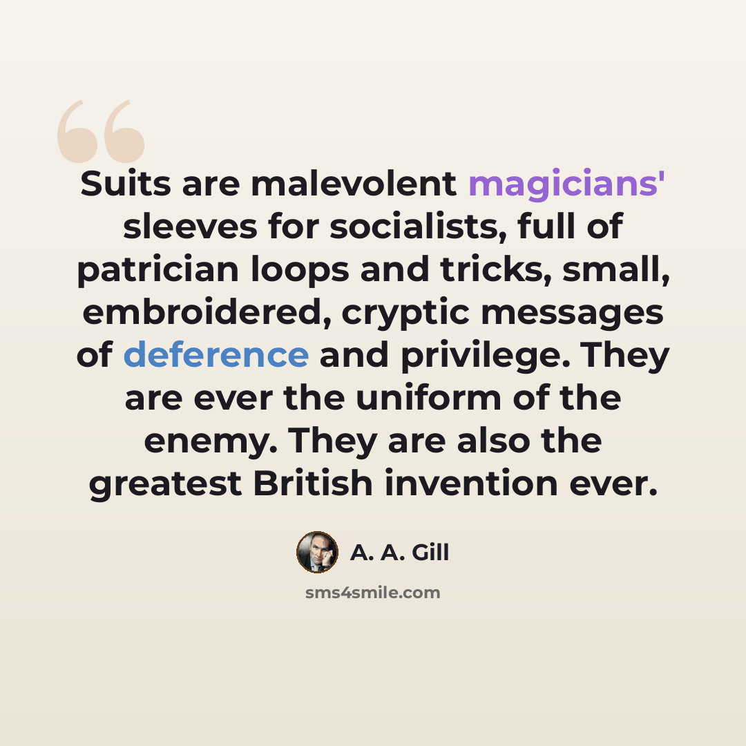 “Suits are malevolent magicians' sleeves for socialists, full of patrician loops and tricks, small, embroidered, cryptic messages of deference and privilege. They are ever the uniform of the enemy. They are also the greatest British invention ever.” quote by A. A. Gill