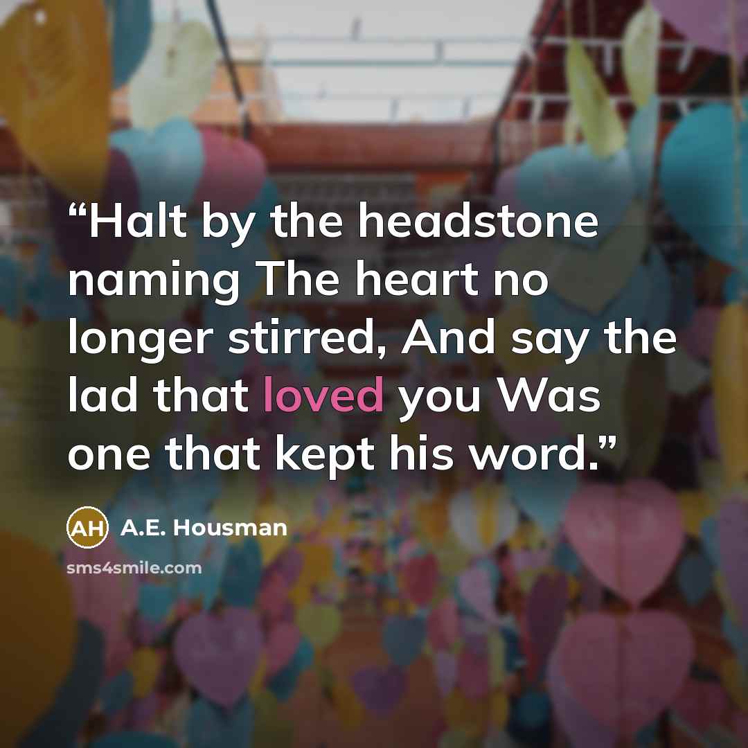 “Halt by the headstone naming The heart no longer stirred, And say the lad that loved you Was one that kept his word.” quote by A.E. Housman