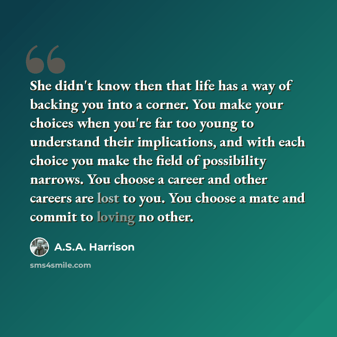 “She didn't know then that life has a way of backing you into a corner. You make your choices when you're far too young to understand their implications, and with each choice you make the field of possibility narrows. You choose a career and other careers are lost to you. You choose a mate and…” quote by A.S.A. Harrison