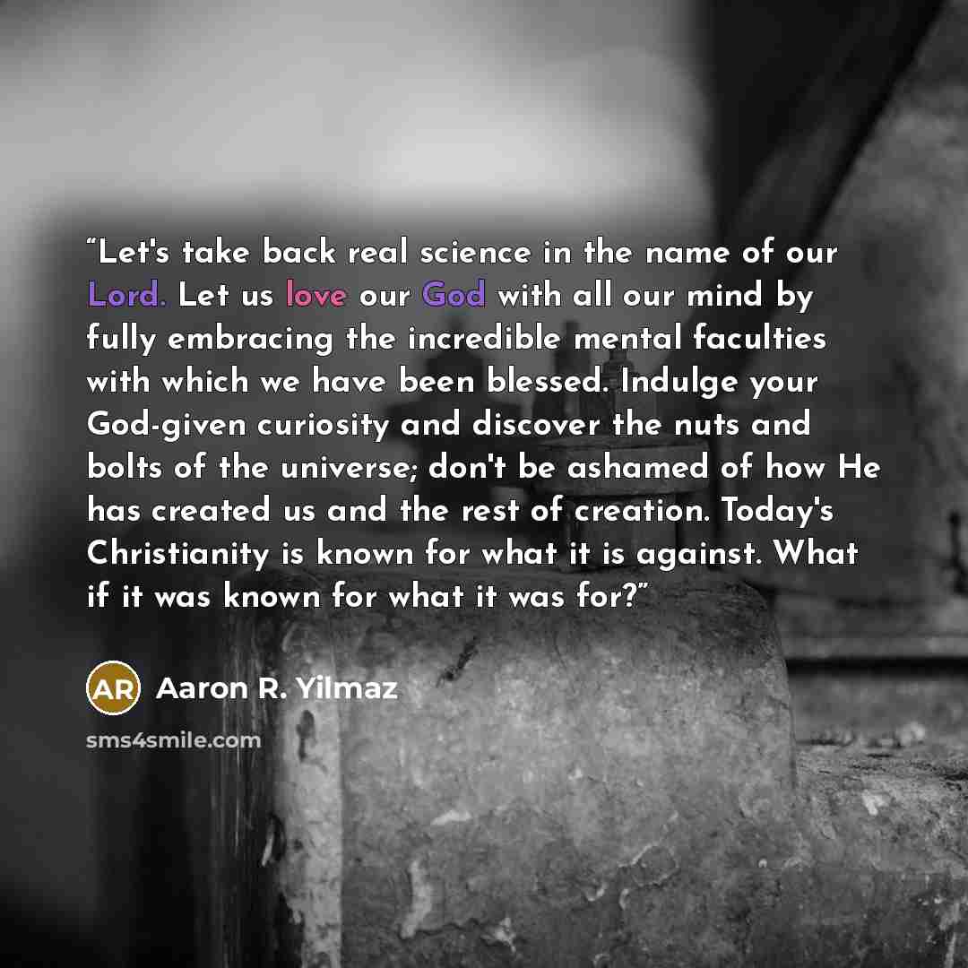“Let's take back real science in the name of our Lord. Let us love our God with all our mind by fully embracing the incredible mental faculties with which we have been blessed. Indulge your God-given curiosity and discover the nuts and bolts of the universe; don't be ashamed of how He has created…” quote by Aaron R. Yilmaz
