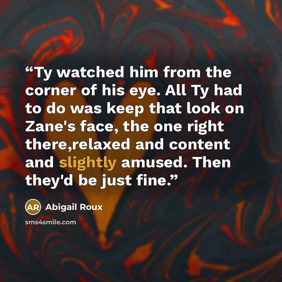 “Ty watched him from the corner of his eye. All Ty had to do was keep that look on Zane's face, the one right there,relaxed and content and slightly amused. Then they'd be just fine.” quote by Abigail Roux