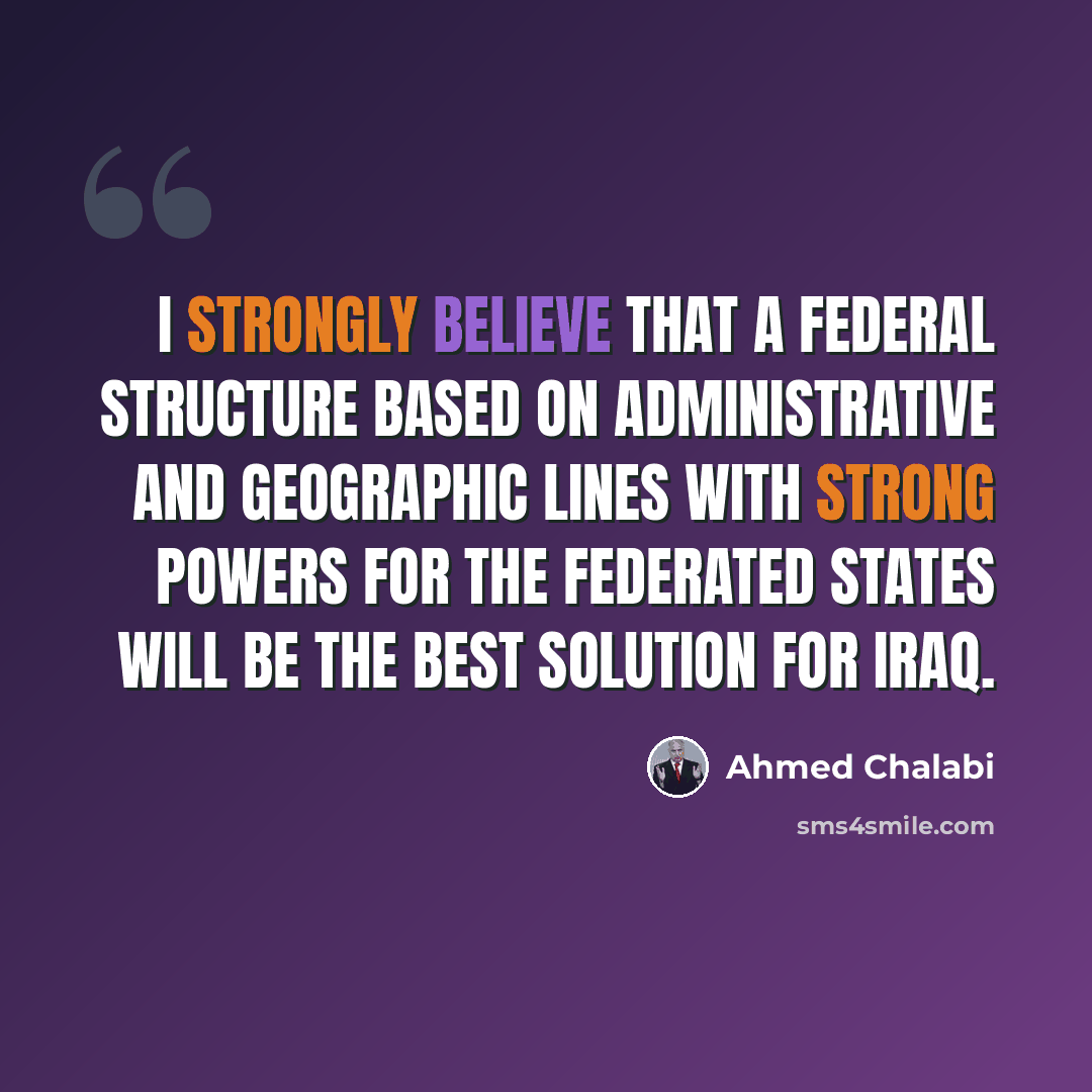 “I strongly believe that a federal structure based on administrative and geographic lines with strong powers for the federated states will be the best solution for Iraq.” quote by Ahmed Chalabi