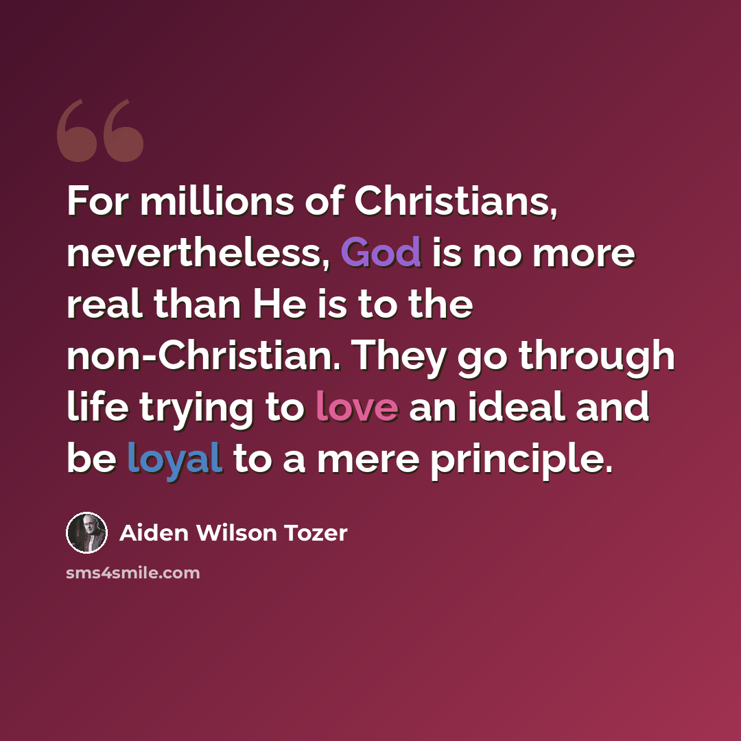 “For millions of Christians, nevertheless, God is no more real than He is to the non-Christian. They go through life trying to love an ideal and be loyal to a mere principle.” quote by Aiden Wilson Tozer