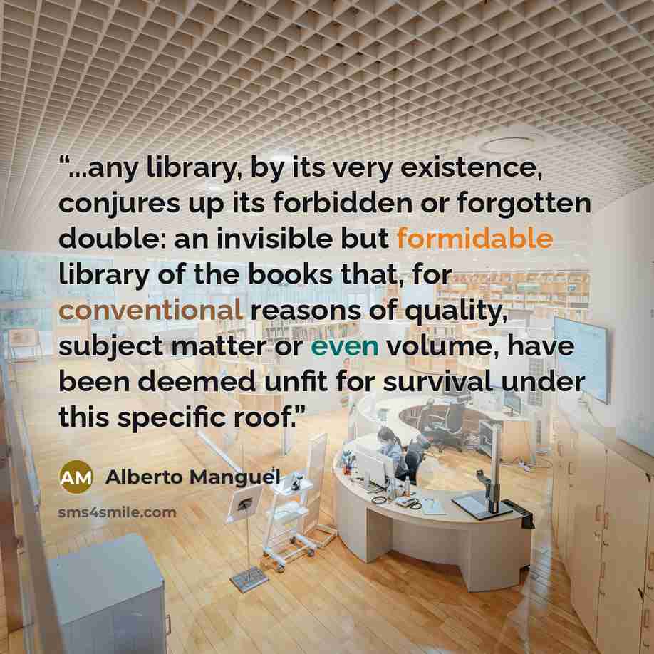 “...any library, by its very existence, conjures up its forbidden or forgotten double: an invisible but formidable library of the books that, for conventional reasons of quality, subject matter or even volume, have been deemed unfit for survival under this specific roof.” quote by Alberto Manguel