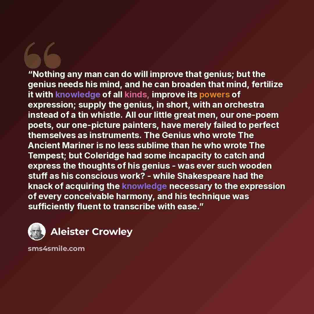 “Nothing any man can do will improve that genius; but the genius needs his mind, and he can broaden that mind, fertilize it with knowledge of all kinds, improve its powers of expression; supply the genius, in short, with an orchestra instead of a tin whistle. All our little great men, our one-poem…” quote by Aleister Crowley